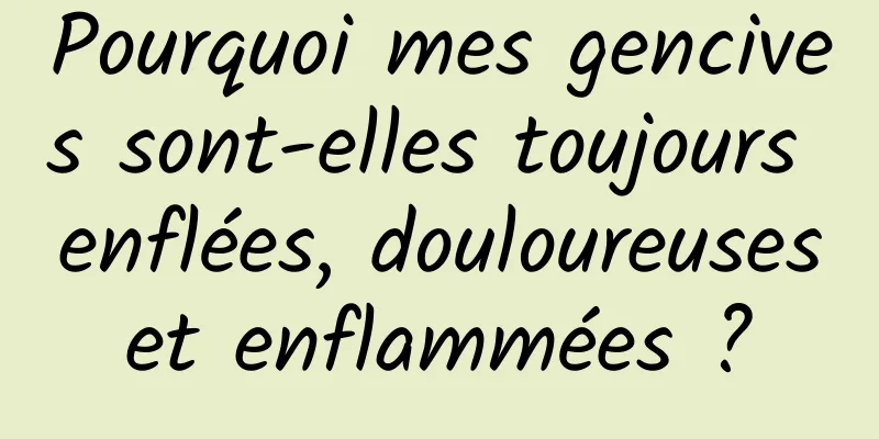 Pourquoi mes gencives sont-elles toujours enflées, douloureuses et enflammées ? 