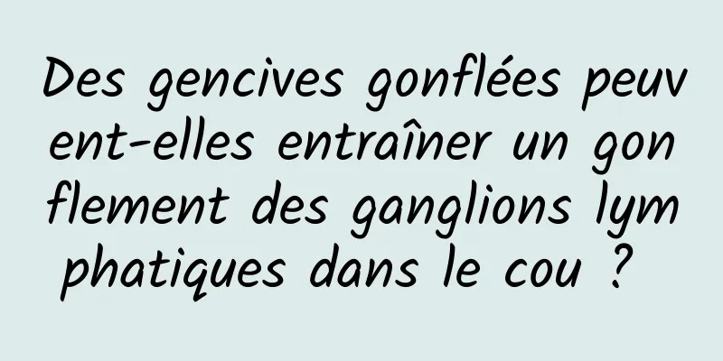 Des gencives gonflées peuvent-elles entraîner un gonflement des ganglions lymphatiques dans le cou ? 