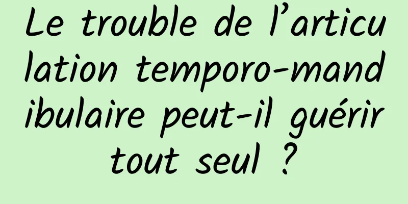 Le trouble de l’articulation temporo-mandibulaire peut-il guérir tout seul ? 