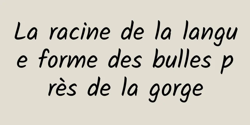 La racine de la langue forme des bulles près de la gorge