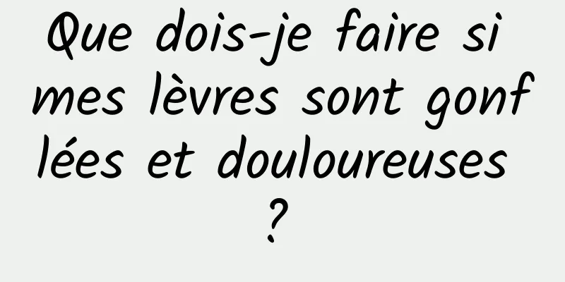 Que dois-je faire si mes lèvres sont gonflées et douloureuses ? 