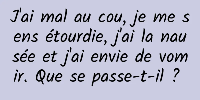 J'ai mal au cou, je me sens étourdie, j'ai la nausée et j'ai envie de vomir. Que se passe-t-il ? 