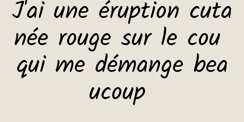 J'ai une éruption cutanée rouge sur le cou qui me démange beaucoup 