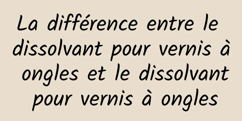 La différence entre le dissolvant pour vernis à ongles et le dissolvant pour vernis à ongles