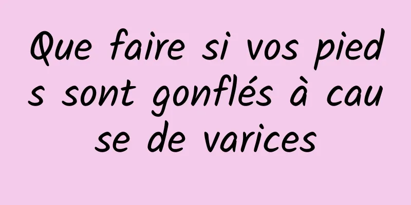 Que faire si vos pieds sont gonflés à cause de varices