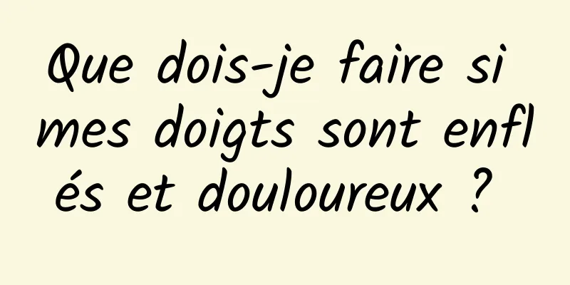 Que dois-je faire si mes doigts sont enflés et douloureux ? 