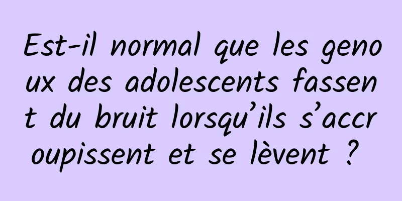 Est-il normal que les genoux des adolescents fassent du bruit lorsqu’ils s’accroupissent et se lèvent ? 