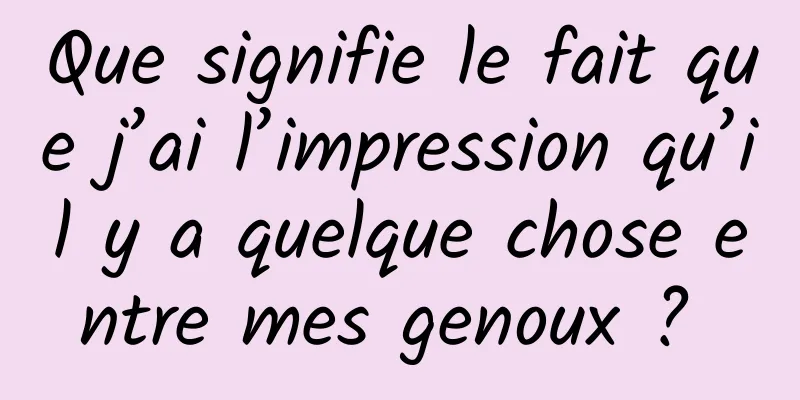 Que signifie le fait que j’ai l’impression qu’il y a quelque chose entre mes genoux ? 