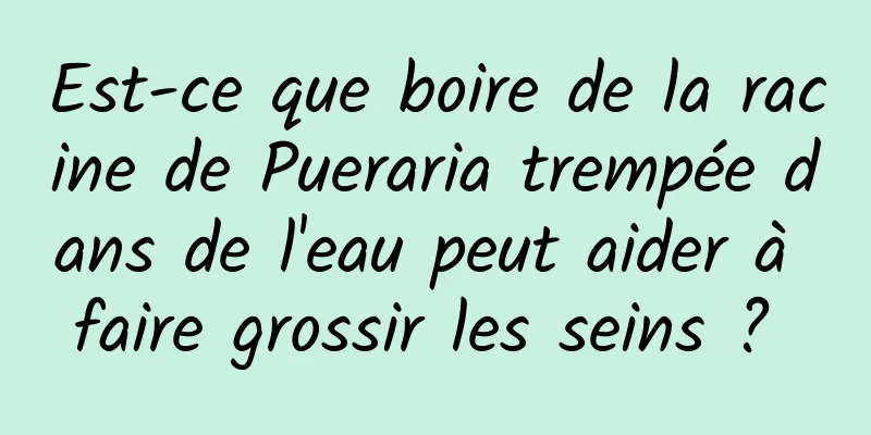 Est-ce que boire de la racine de Pueraria trempée dans de l'eau peut aider à faire grossir les seins ? 