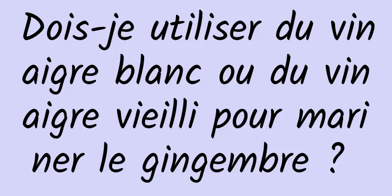 Dois-je utiliser du vinaigre blanc ou du vinaigre vieilli pour mariner le gingembre ? 