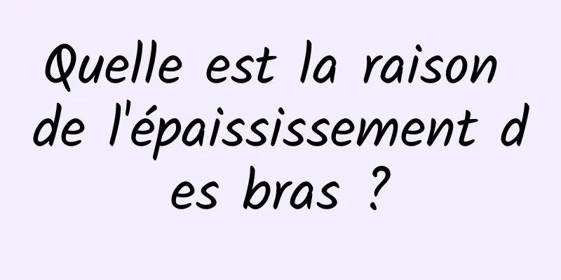 Quelle est la raison de l'épaississement des bras ?