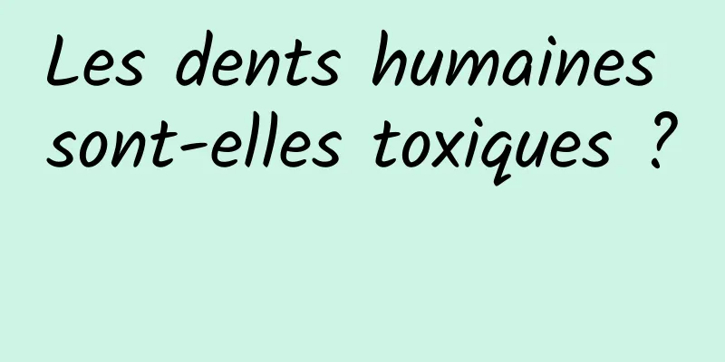 Les dents humaines sont-elles toxiques ? 