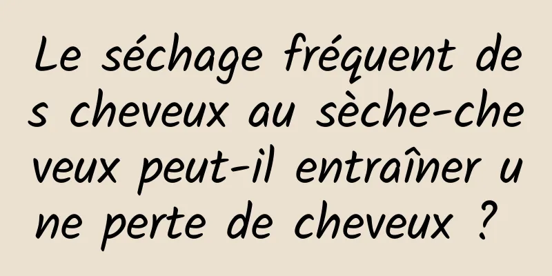 Le séchage fréquent des cheveux au sèche-cheveux peut-il entraîner une perte de cheveux ? 