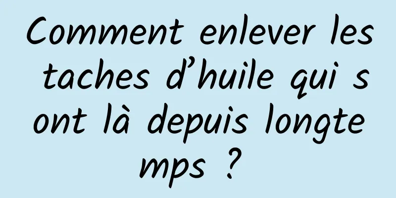 Comment enlever les taches d’huile qui sont là depuis longtemps ? 