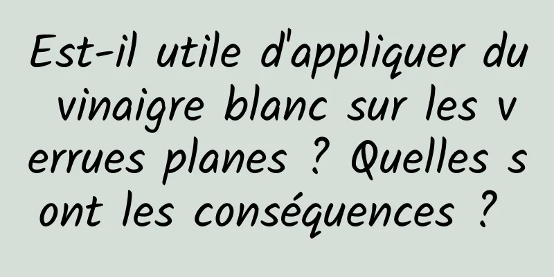 Est-il utile d'appliquer du vinaigre blanc sur les verrues planes ? Quelles sont les conséquences ? 