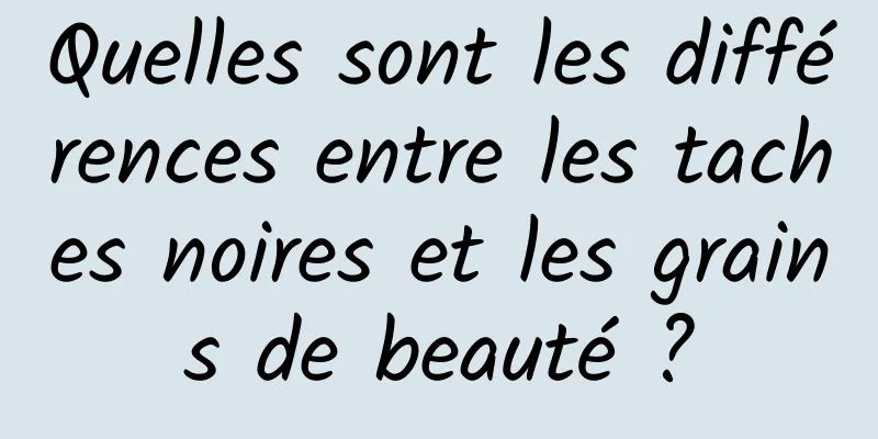 Quelles sont les différences entre les taches noires et les grains de beauté ?