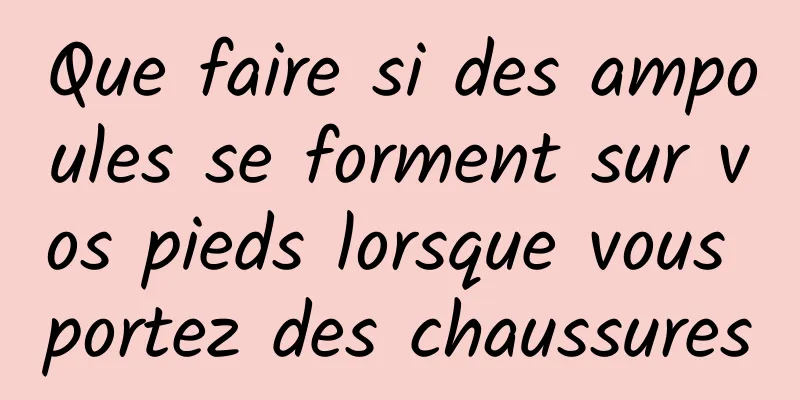 Que faire si des ampoules se forment sur vos pieds lorsque vous portez des chaussures