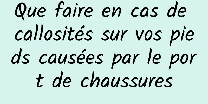 Que faire en cas de callosités sur vos pieds causées par le port de chaussures