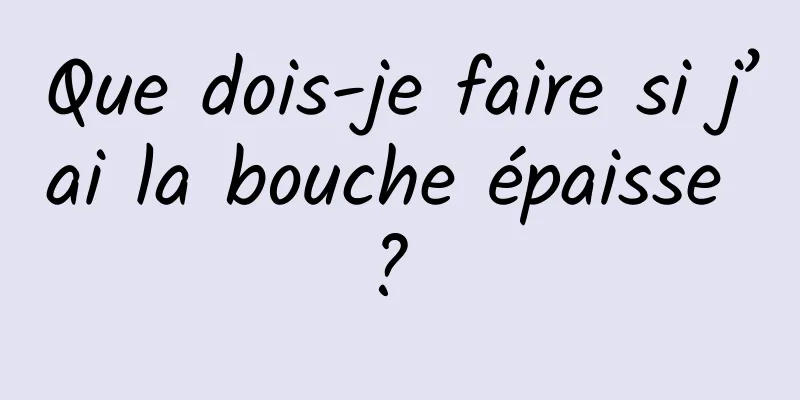 Que dois-je faire si j’ai la bouche épaisse ? 