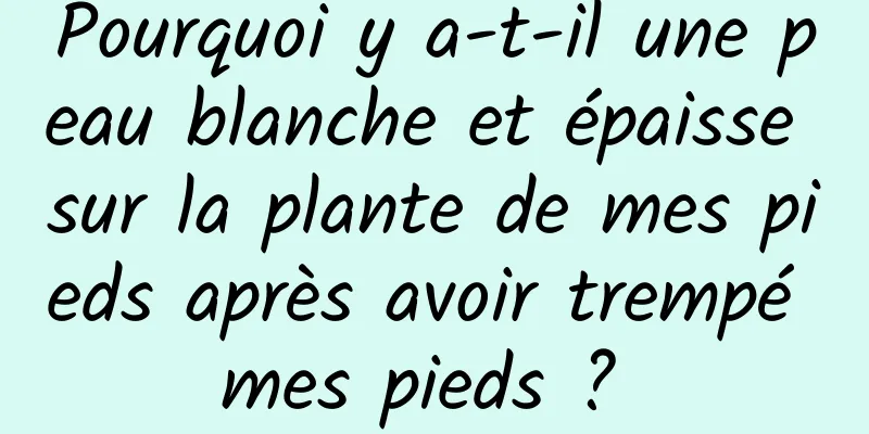 Pourquoi y a-t-il une peau blanche et épaisse sur la plante de mes pieds après avoir trempé mes pieds ? 