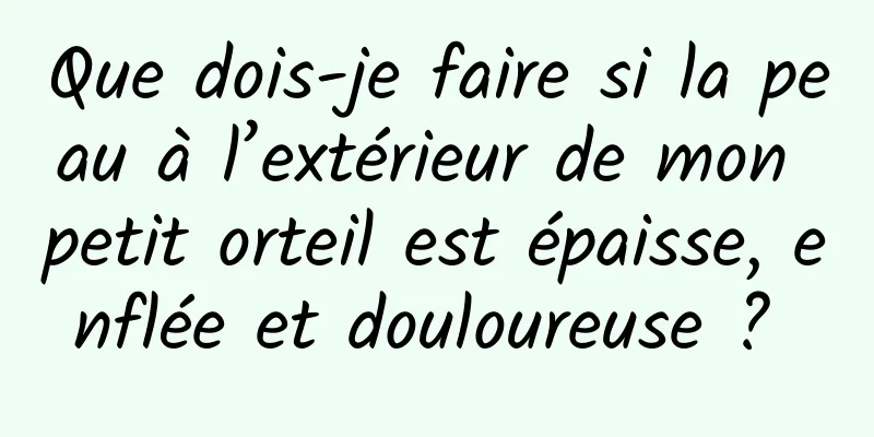 Que dois-je faire si la peau à l’extérieur de mon petit orteil est épaisse, enflée et douloureuse ? 