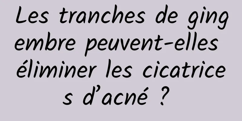 Les tranches de gingembre peuvent-elles éliminer les cicatrices d’acné ? 