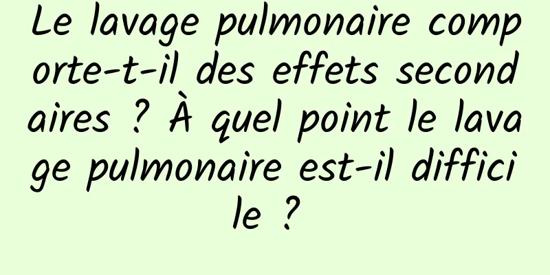 Le lavage pulmonaire comporte-t-il des effets secondaires ? À quel point le lavage pulmonaire est-il difficile ? 