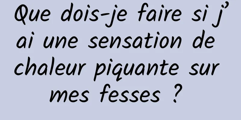 Que dois-je faire si j’ai une sensation de chaleur piquante sur mes fesses ? 