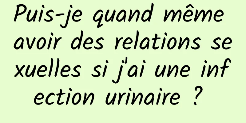 Puis-je quand même avoir des relations sexuelles si j'ai une infection urinaire ? 