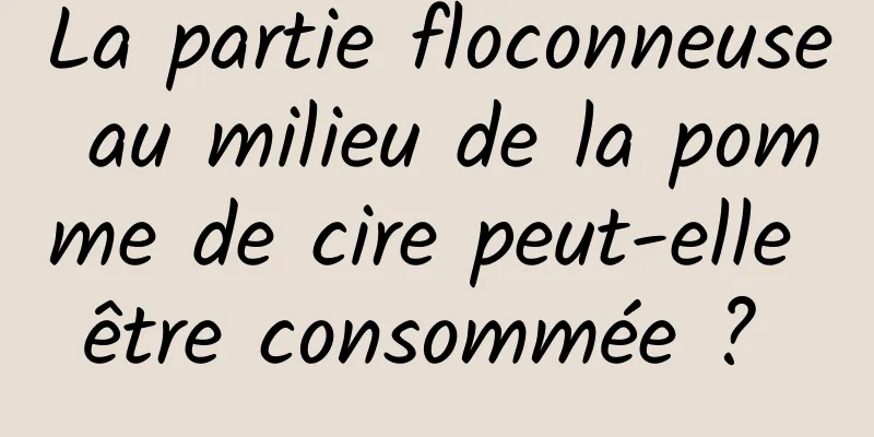 La partie floconneuse au milieu de la pomme de cire peut-elle être consommée ? 