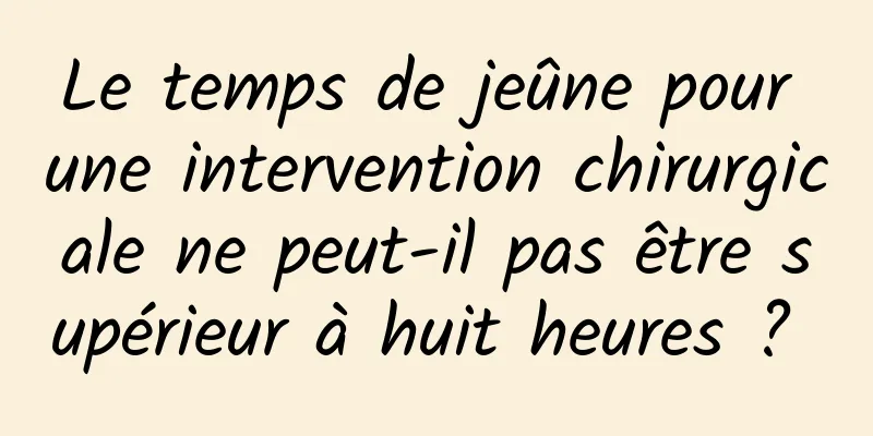 Le temps de jeûne pour une intervention chirurgicale ne peut-il pas être supérieur à huit heures ? 