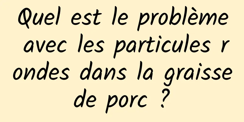 Quel est le problème avec les particules rondes dans la graisse de porc ? 