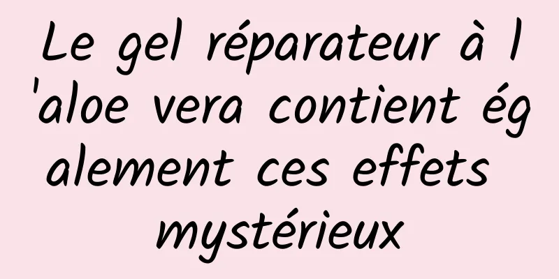 Le gel réparateur à l'aloe vera contient également ces effets mystérieux