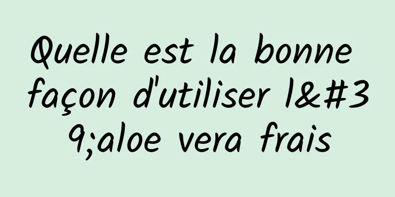 Quelle est la bonne façon d'utiliser l'aloe vera frais