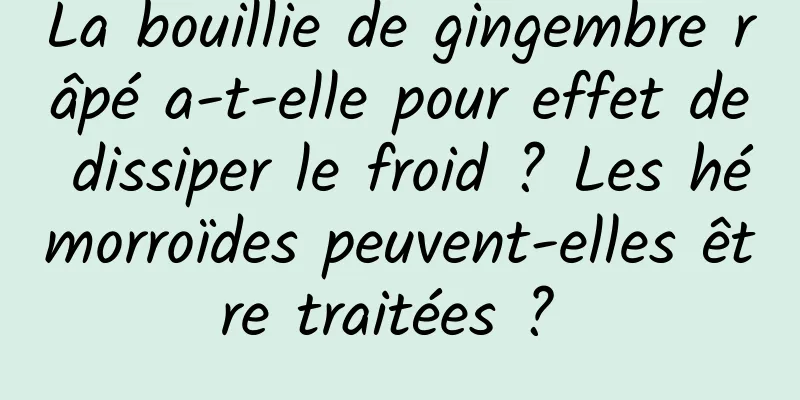 La bouillie de gingembre râpé a-t-elle pour effet de dissiper le froid ? Les hémorroïdes peuvent-elles être traitées ? 