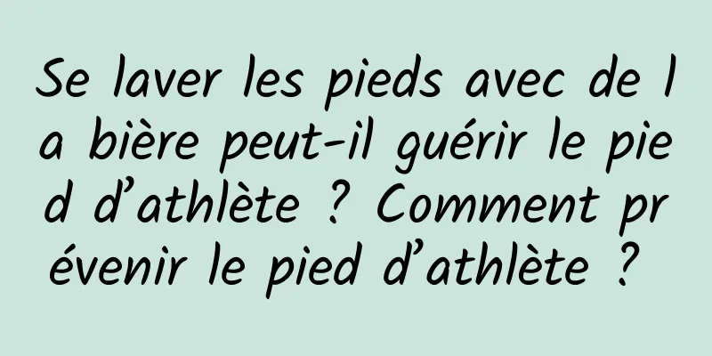 Se laver les pieds avec de la bière peut-il guérir le pied d’athlète ? Comment prévenir le pied d’athlète ? 