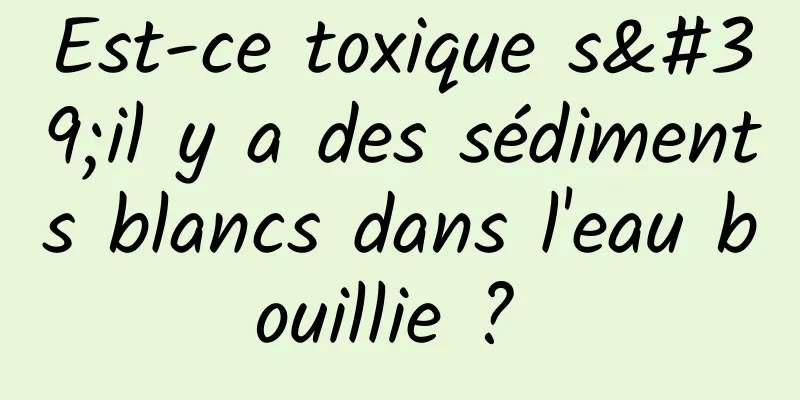 Est-ce toxique s'il y a des sédiments blancs dans l'eau bouillie ? 