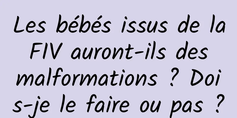 Les bébés issus de la FIV auront-ils des malformations ? Dois-je le faire ou pas ?