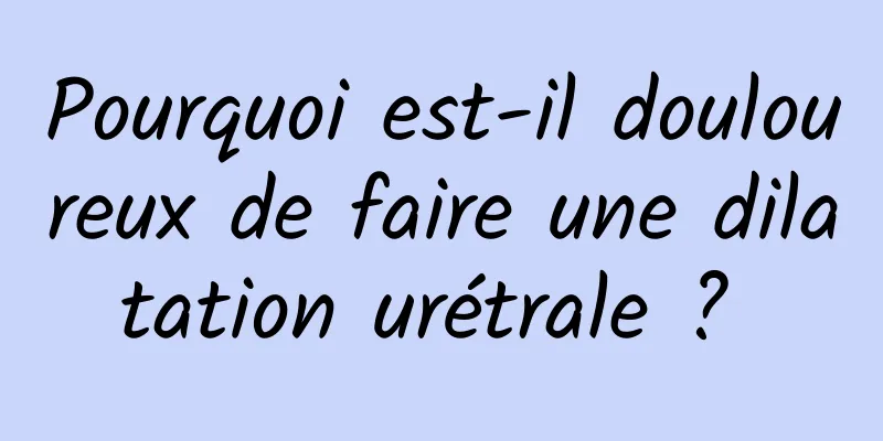 Pourquoi est-il douloureux de faire une dilatation urétrale ? 