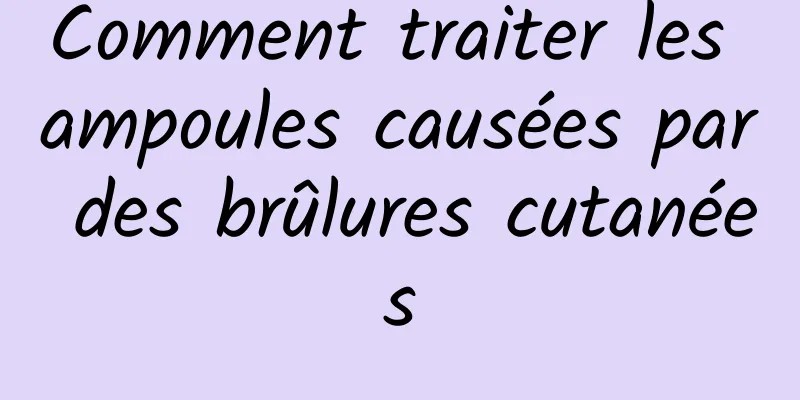 Comment traiter les ampoules causées par des brûlures cutanées