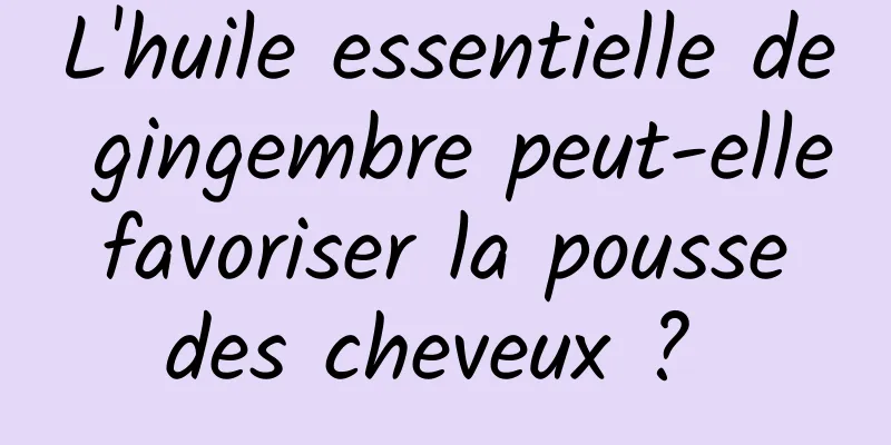 L'huile essentielle de gingembre peut-elle favoriser la pousse des cheveux ? 