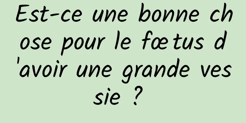 Est-ce une bonne chose pour le fœtus d'avoir une grande vessie ? 