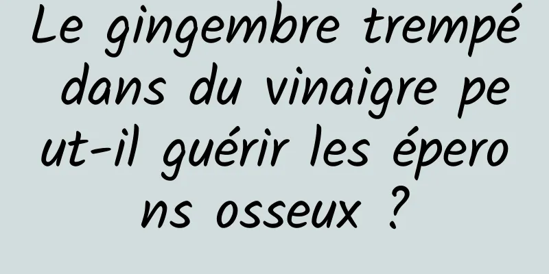 Le gingembre trempé dans du vinaigre peut-il guérir les éperons osseux ?