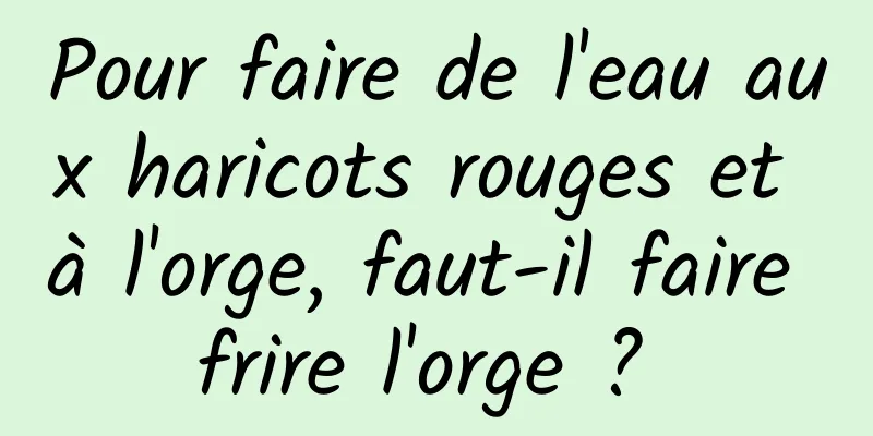 Pour faire de l'eau aux haricots rouges et à l'orge, faut-il faire frire l'orge ? 