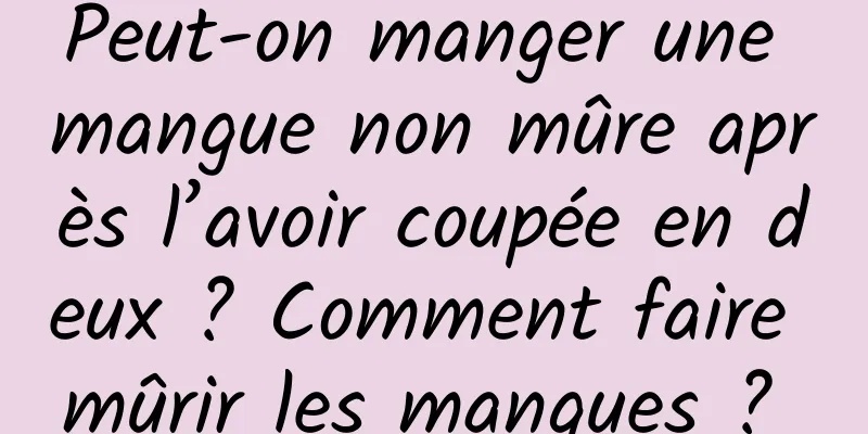 Peut-on manger une mangue non mûre après l’avoir coupée en deux ? Comment faire mûrir les mangues ? 