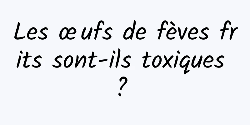 Les œufs de fèves frits sont-ils toxiques ? 