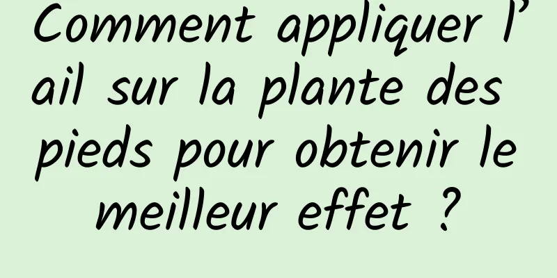 Comment appliquer l’ail sur la plante des pieds pour obtenir le meilleur effet ? 