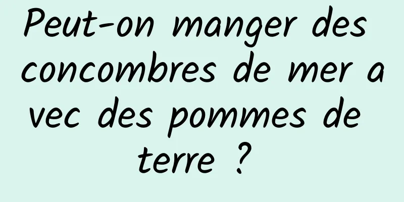 Peut-on manger des concombres de mer avec des pommes de terre ? 