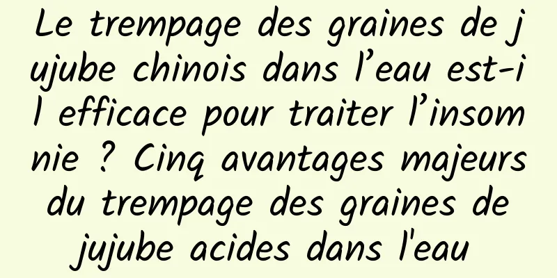 Le trempage des graines de jujube chinois dans l’eau est-il efficace pour traiter l’insomnie ? Cinq avantages majeurs du trempage des graines de jujube acides dans l'eau