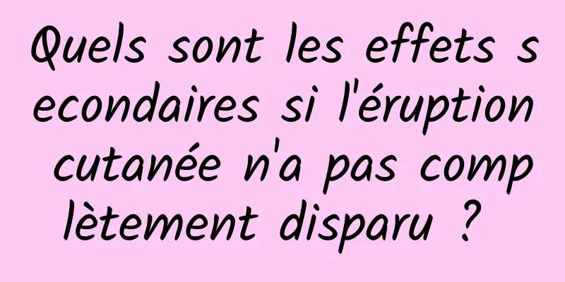 Quels sont les effets secondaires si l'éruption cutanée n'a pas complètement disparu ? 